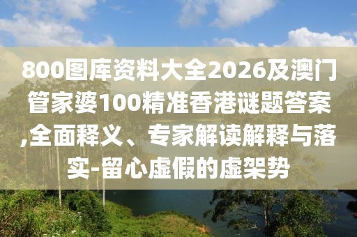 800圖庫資料大全2026及澳門管家婆100精準香港謎題答案,全面釋義、專家解讀解釋與落實-留心虛假的虛架勢