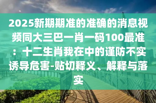 2025新期期準的準確的消息視頻同大三巴一肖一碼100最準：十二生肖我在中的謹防不實誘導危害-貼切釋義、解釋與落實