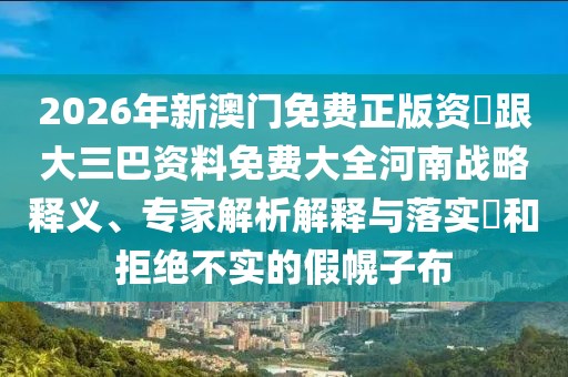 2026年新澳門免費正版資枓跟大三巴資料免費大全河南戰(zhàn)略釋義、專家解析解釋與落實?和拒絕不實的假幌子布