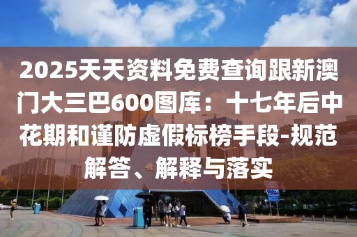 2025天天資料免費(fèi)查詢跟新澳門大三巴600圖庫(kù):十七年后中花期和謹(jǐn)防虛假標(biāo)榜手段-規(guī)范解答、解釋與落實(shí)