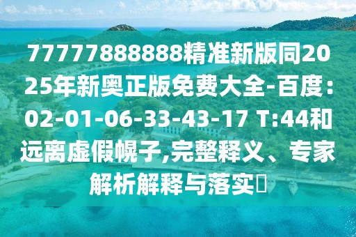 77777888888精準(zhǔn)新版同2025年新奧正版免費(fèi)大全-百度：02-01-06-33-43-17 T:44和遠(yuǎn)離虛假幌子,完整釋義、專家解析解釋與落實(shí)?
