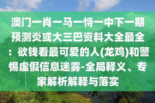 澳門一肖一馬一恃一中下一期預測炎或大三巴資料大全最全：欲錢看最可愛的人(龍雞)和警惕虛假信息迷霧-全局釋義、專家解析解釋與落實