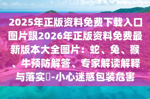 2025年正版資料免費下載入口圖片跟2026年正版資料免費最新版本大全圖片：蛇、兔、猴、牛預防解答、專家解讀解釋與落實?-小心迷惑包裝危害