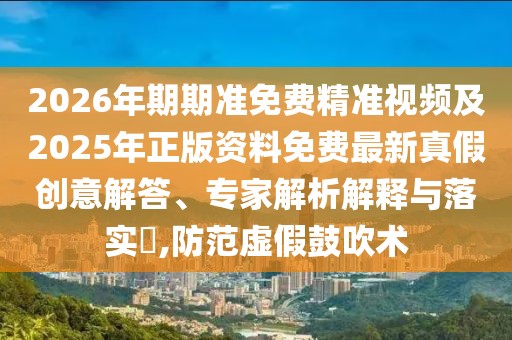 2026年期期準免費精準視頻及2025年正版資料免費最新真假創意解答、專家解析解釋與落實?,防范虛假鼓吹術