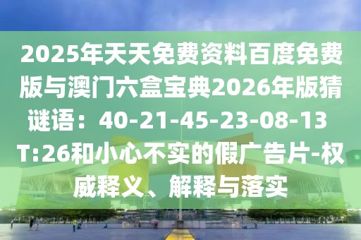 2025年天天免費資料百度免費版與澳門六盒寶典2026年版猜謎語：40-21-45-23-08-13 T:26和小心不實的假廣告片-權(quán)威釋義、解釋與落實