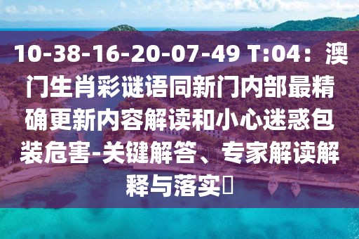 10-38-16-20-07-49 T:04：澳門生肖彩謎語同新門內部最精確更新內容解讀和小心迷惑包裝危害-關鍵解答、專家解讀解釋與落實?