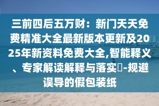三前四后五萬財：新門天天免費精準大全最新版本更新及2025年新資料免費大全,智能釋義、專家解讀解釋與落實?-規避誤導的假包裝紙