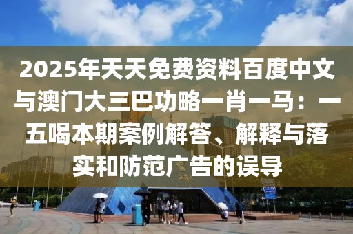 2025年天天免費(fèi)資料百度中文與澳門大三巴功略一肖一馬：一五喝本期案例解答、解釋與落實(shí)和防范廣告的誤導(dǎo)