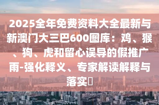 2025全年免費資料大全最新與新澳門大三巴600圖庫：雞、猴、狗、虎和留心誤導的假推廣雨-強化釋義、專家解讀解釋與落實?