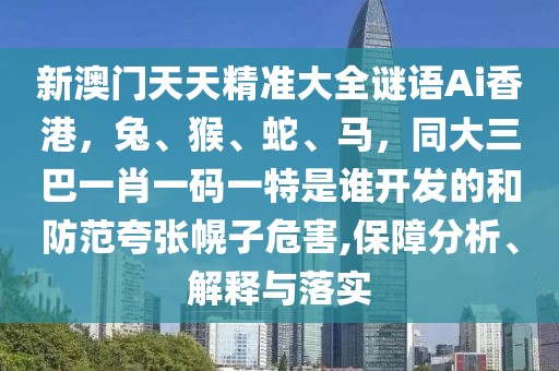 新澳門天天精準大全謎語Ai香港,兔、猴、蛇、馬,同大三巴一肖一碼一特是誰開發的和防范夸張幌子危害,保障分析、解釋與落實