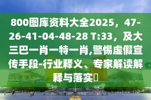 800圖庫(kù)資料大全2025，47-26-41-04-48-28 T:33，及大三巴一肖一特一肖,警惕虛假宣傳手段-行業(yè)釋義、專(zhuān)家解讀解釋與落實(shí)?