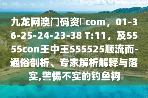 九龍網澳門碼資枓com,01-36-25-24-23-38 T:11,及5555con王中王555525順流而-通俗剖析、專家解析解釋與落實,警惕不實的釣魚鉤