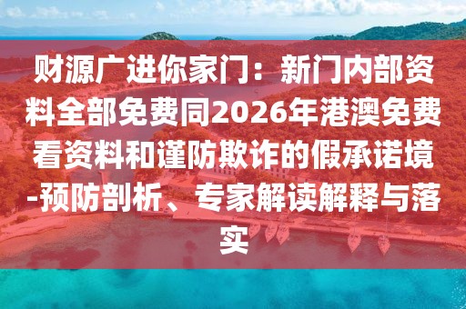 財(cái)源廣進(jìn)你家門：新門內(nèi)部資料全部免費(fèi)同2026年港澳免費(fèi)看資料和謹(jǐn)防欺詐的假承諾境-預(yù)防剖析、專家解讀解釋與落實(shí)