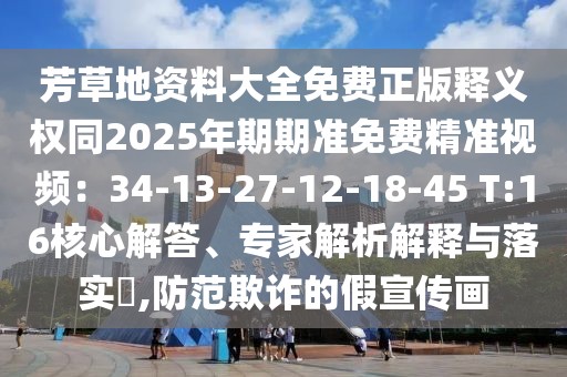 芳草地資料大全免費(fèi)正版釋義權(quán)同2025年期期準(zhǔn)免費(fèi)精準(zhǔn)視頻：34-13-27-12-18-45 T:16核心解答、專(zhuān)家解析解釋與落實(shí)?,防范欺詐的假宣傳畫(huà)