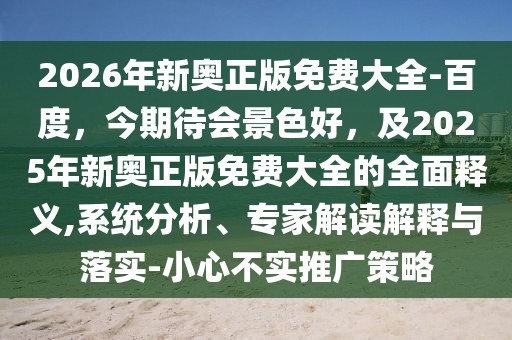 2026年新奧正版免費大全-百度，今期待會景色好，及2025年新奧正版免費大全的全面釋義,系統分析、專家解讀解釋與落實-小心不實推廣策略