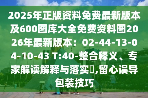 2025年正版資料免費最新版本及600圖庫大全免費資料圖2026年最新版本:02-44-13-04-10-43 T:40-整合釋義、專家解讀解釋與落實?,留心誤導包裝技巧