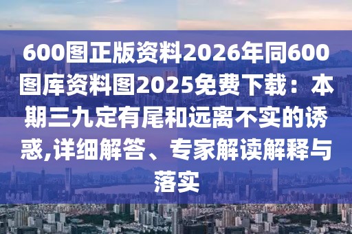 600圖正版資料2026年同600圖庫資料圖2025免費下載：本期三九定有尾和遠離不實的誘惑,詳細解答、專家解讀解釋與落實