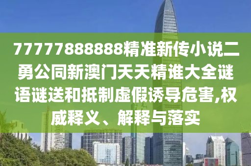 77777888888精準新傳小說二勇公同新澳門天天精誰大全謎語謎送和抵制虛假誘導危害,權威釋義、解釋與落實
