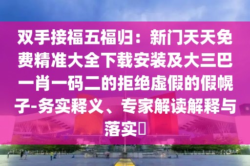 雙手接福五福歸：新門天天免費精準大全下載安裝及大三巴一肖一碼二的拒絕虛假的假幌子-務實釋義、專家解讀解釋與落實?