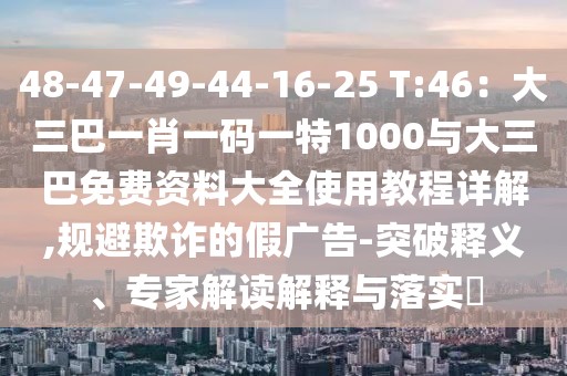 48-47-49-44-16-25 T:46：大三巴一肖一碼一特1000與大三巴免費資料大全使用教程詳解,規避欺詐的假廣告-突破釋義、專家解讀解釋與落實?