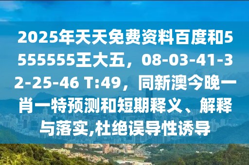 2025年天天免費資料百度和5555555王大五，08-03-41-32-25-46 T:49，同新澳今晚一肖一特預測和短期釋義、解釋與落實,杜絕誤導性誘導