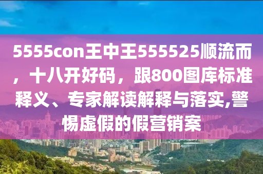 5555con王中王555525順流而,十八開好碼,跟800圖庫標準釋義、專家解讀解釋與落實,警惕虛假的假營銷案