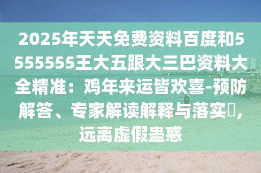 2025年天天免費(fèi)資料百度和5555555王大五跟大三巴資料大全精準(zhǔn)：雞年來運(yùn)皆歡喜-預(yù)防解答、專家解讀解釋與落實(shí)?,遠(yuǎn)離虛假蠱惑