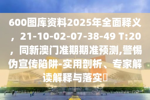600圖庫資料2025年全面釋義，21-10-02-07-38-49 T:20，同新澳門準期期準預測,警惕偽宣傳陷阱-實用剖析、專家解讀解釋與落實?