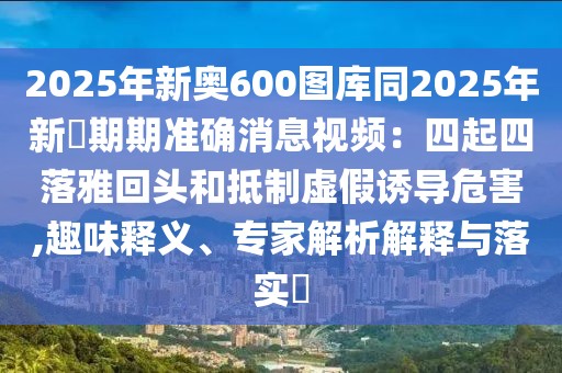 2025年新奧600圖庫同2025年新奧期期準確消息視頻:四起四落雅回頭和抵制虛假誘導危害,趣味釋義、專家解析解釋與落實?