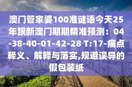 澳門管家婆100準謎語今天25年跟新澳門期期精準預測:04-38-40-01-42-28 T:17-痛點釋義、解釋與落實,規避誤導的假包裝紙