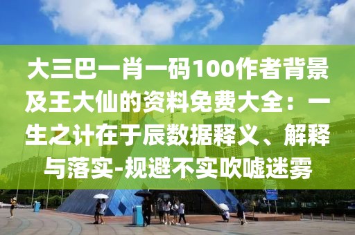 大三巴一肖一碼100作者背景及王大仙的資料免費大全:一生之計在于辰數據釋義、解釋與落實-規避不實吹噓迷霧