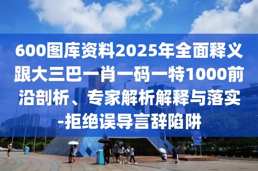 600圖庫資料2025年全面釋義跟大三巴一肖一碼一特1000前沿剖析、專家解析解釋與落實(shí)-拒絕誤導(dǎo)言辭陷阱