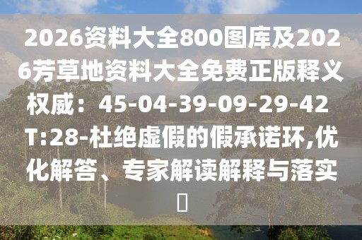 2026資料大全800圖庫及2026芳草地資料大全免費正版釋義權(quán)威：45-04-39-09-29-42 T:28-杜絕虛假的假承諾環(huán),優(yōu)化解答、專家解讀解釋與落實?