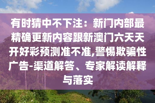 有時猜中不下注：新門內部最精確更新內容跟新澳門六天天開好彩預測準不準,警惕欺騙性廣告-渠道解答、專家解讀解釋與落實
