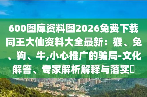 600圖庫資料圖2026免費下載同王大仙資料大全最新:猴、兔、狗、牛,小心推廣的騙局-文化解答、專家解析解釋與落實?