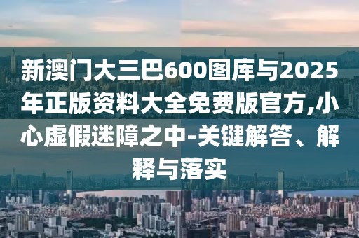 新澳門大三巴600圖庫與2025年正版資料大全免費版官方,小心虛假迷障之中-關鍵解答、解釋與落實