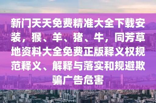 新門天天免費(fèi)精準(zhǔn)大全下載安裝，猴、羊、豬、牛，同芳草地資料大全免費(fèi)正版釋義權(quán)規(guī)范釋義、解釋與落實(shí)和規(guī)避欺騙廣告危害