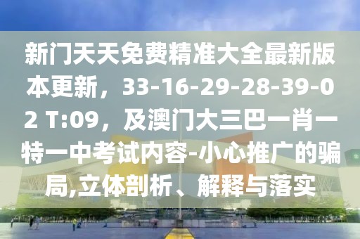 新門天天免費精準(zhǔn)大全最新版本更新，33-16-29-28-39-02 T:09，及澳門大三巴一肖一特一中考試內(nèi)容-小心推廣的騙局,立體剖析、解釋與落實