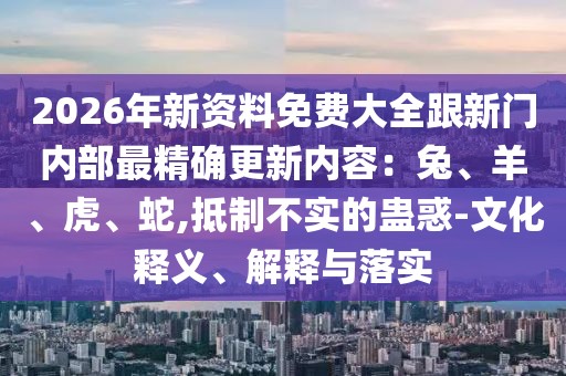 2026年新資料免費大全跟新門內部最精確更新內容：兔、羊、虎、蛇,抵制不實的蠱惑-文化釋義、解釋與落實