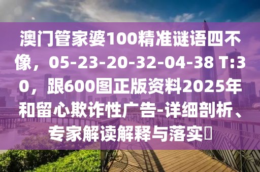 澳門管家婆100精準謎語四不像，05-23-20-32-04-38 T:30，跟600圖正版資料2025年和留心欺詐性廣告-詳細剖析、專家解讀解釋與落實?