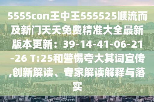 5555con王中王555525順流而及新門天天免費精準大全最新版本更新:39-14-41-06-21-26 T:25和警惕夸大其詞宣傳,創新解讀、專家解讀解釋與落實