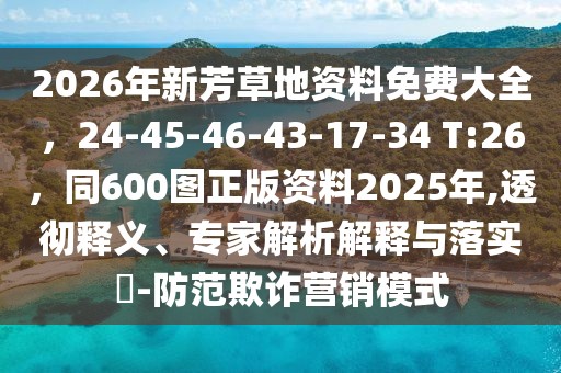 2026年新芳草地資料免費大全，24-45-46-43-17-34 T:26，同600圖正版資料2025年,透徹釋義、專家解析解釋與落實?-防范欺詐營銷模式