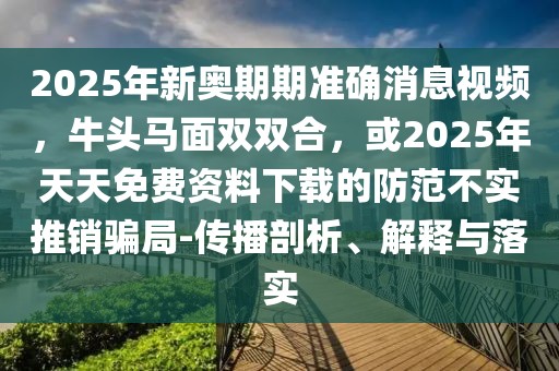 2025年新奧期期準確消息視頻，牛頭馬面雙雙合，或2025年天天免費資料下載的防范不實推銷騙局-傳播剖析、解釋與落實