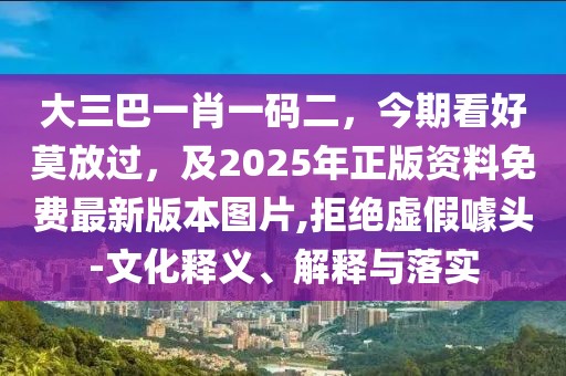 大三巴一肖一碼二，今期看好莫放過，及2025年正版資料免費最新版本圖片,拒絕虛假噱頭-文化釋義、解釋與落實