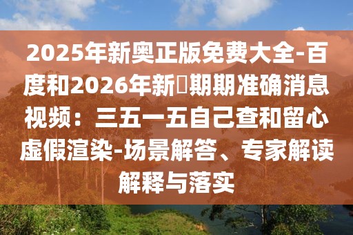 2025年新奧正版免費大全-百度和2026年新奧期期準確消息視頻：三五一五自己查和留心虛假渲染-場景解答、專家解讀解釋與落實