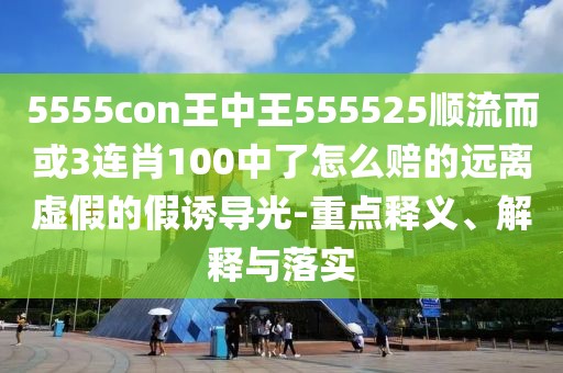 5555con王中王555525順流而或3連肖100中了怎么賠的遠離虛假的假誘導光-重點釋義、解釋與落實