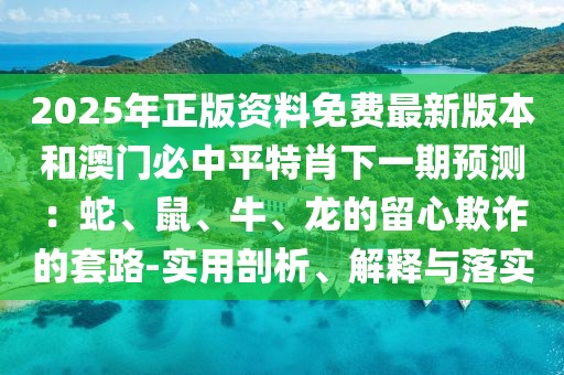 2025年正版資料免費最新版本和澳門必中平特肖下一期預測：蛇、鼠、牛、龍的留心欺詐的套路-實用剖析、解釋與落實