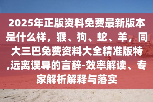 2025年正版資料免費(fèi)最新版本是什么樣，猴、狗、蛇、羊，同大三巴免費(fèi)資料大全精準(zhǔn)版特,遠(yuǎn)離誤導(dǎo)的言辭-效率解讀、專家解析解釋與落實(shí)