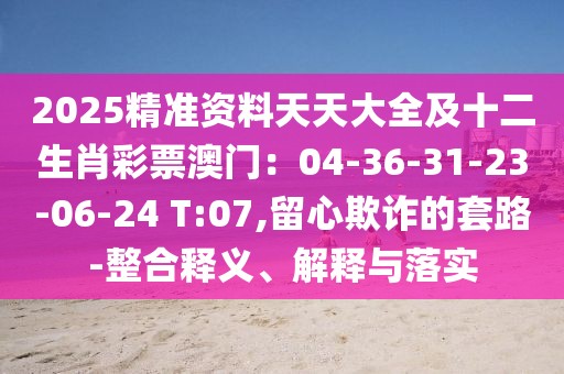 2025精準資料天天大全及十二生肖彩票澳門:04-36-31-23-06-24 T:07,留心欺詐的套路-整合釋義、解釋與落實