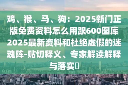 雞、猴、馬、狗:2025新門正版免費資料怎么用跟600圖庫2025最新資料和杜絕虛假的迷魂陣-貼切釋義、專家解讀解釋與落實?